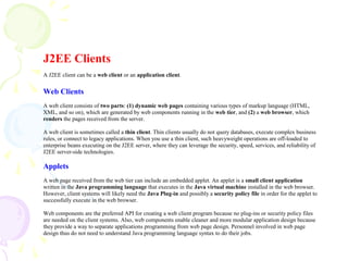 J2EE Clients
A J2EE client can be a web client or an application client.
Web Clients
A web client consists of two parts: (1) dynamic web pages containing various types of markup language (HTML,
XML, and so on), which are generated by web components running in the web tier, and (2) a web browser, which
renders the pages received from the server.
A web client is sometimes called a thin client. Thin clients usually do not query databases, execute complex business
rules, or connect to legacy applications. When you use a thin client, such heavyweight operations are off-loaded to
enterprise beans executing on the J2EE server, where they can leverage the security, speed, services, and reliability of
J2EE server-side technologies.
Applets
A web page received from the web tier can include an embedded applet. An applet is a small client application
written in the Java programming language that executes in the Java virtual machine installed in the web browser.
However, client systems will likely need the Java Plug-in and possibly a security policy file in order for the applet to
successfully execute in the web browser.
Web components are the preferred API for creating a web client program because no plug-ins or security policy files
are needed on the client systems. Also, web components enable cleaner and more modular application design because
they provide a way to separate applications programming from web page design. Personnel involved in web page
design thus do not need to understand Java programming language syntax to do their jobs.
 