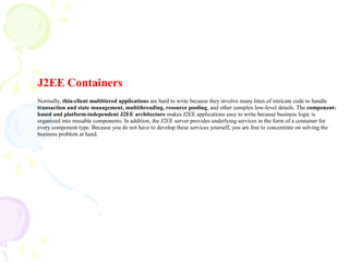 J2EE Containers
Normally, thin-client multitiered applications are hard to write because they involve many lines of intricate code to handle
transaction and state management, multithreading, resource pooling, and other complex low-level details. The component-
based and platform-independent J2EE architecture makes J2EE applications easy to write because business logic is
organized into reusable components. In addition, the J2EE server provides underlying services in the form of a container for
every component type. Because you do not have to develop these services yourself, you are free to concentrate on solving the
business problem at hand.
 