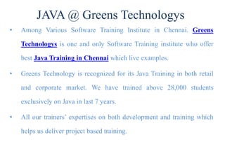 JAVA @ Greens Technologys
• Among Various Software Training Institute in Chennai. Greens
Technologys is one and only Software Training institute who offer
best Java Training in Chennai which live examples.
• Greens Technology is recognized for its Java Training in both retail
and corporate market. We have trained above 28,000 students
exclusively on Java in last 7 years.
• All our trainers’ expertises on both development and training which
helps us deliver project based training.
 