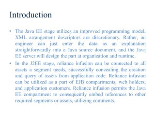 Introduction
• The Java EE stage utilizes an improved programming model.
XML arrangement descriptors are discretionary. Rather, an
engineer can just enter the data as an explanation
straightforwardly into a Java source document, and the Java
EE server will design the part at organization and runtime.
• In the J2EE stage, reliance infusion can be connected to all
assets a segment needs, successfully concealing the creation
and query of assets from application code. Reliance infusion
can be utilized as a part of EJB compartments, web holders,
and application customers. Reliance infusion permits the Java
EE compartment to consequently embed references to other
required segments or assets, utilizing comments.
 