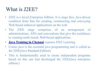 What is J2EE?
• J2EE is a Java2,Enterprise Edition. It is stage free, Java driven
condition from Sun for creating, constructing and conveying
Web-based endeavor applications on the web.
• The J2EE stage comprises of an arrangement of
administrations, APIs and conventions that give the usefulness
to creating multi tiered, Web-based applications.
• Java Training in Chennai exposes J2EE Learning.
• Center java is the essential java programming and is called as
the J2SE(Java Standard Edition).
• This is fundamentally used to create independent programs
based on this sun had discharged the J2EE(Java enterprise
edition.)
 