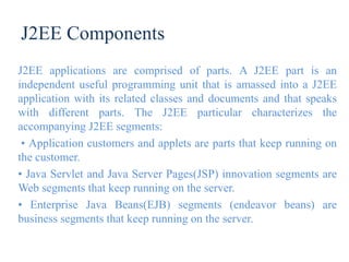 J2EE Components
J2EE applications are comprised of parts. A J2EE part is an
independent useful programming unit that is amassed into a J2EE
application with its related classes and documents and that speaks
with different parts. The J2EE particular characterizes the
accompanying J2EE segments:
• Application customers and applets are parts that keep running on
the customer.
• Java Servlet and Java Server Pages(JSP) innovation segments are
Web segments that keep running on the server.
• Enterprise Java Beans(EJB) segments (endeavor beans) are
business segments that keep running on the server.
 