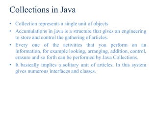 Collections in Java
• Collection represents a single unit of objects
• Accumulations in java is a structure that gives an engineering
to store and control the gathering of articles.
• Every one of the activities that you perform on an
information, for example looking, arranging, addition, control,
erasure and so forth can be performed by Java Collections.
• It basically implies a solitary unit of articles. In this system
gives numerous interfaces and classes.
 