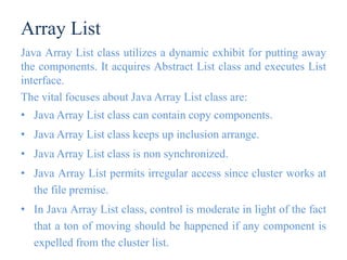 Array List
Java Array List class utilizes a dynamic exhibit for putting away
the components. It acquires Abstract List class and executes List
interface.
The vital focuses about Java Array List class are:
• Java Array List class can contain copy components.
• Java Array List class keeps up inclusion arrange.
• Java Array List class is non synchronized.
• Java Array List permits irregular access since cluster works at
the file premise.
• In Java Array List class, control is moderate in light of the fact
that a ton of moving should be happened if any component is
expelled from the cluster list.
 