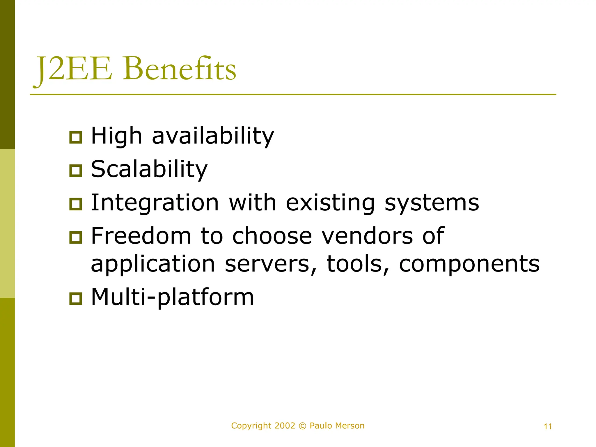 11
Copyright 2002 © Paulo Merson
J2EE Benefits
 High availability
 Scalability
 Integration with existing systems
 Freedom to choose vendors of
application servers, tools, components
 Multi-platform
 