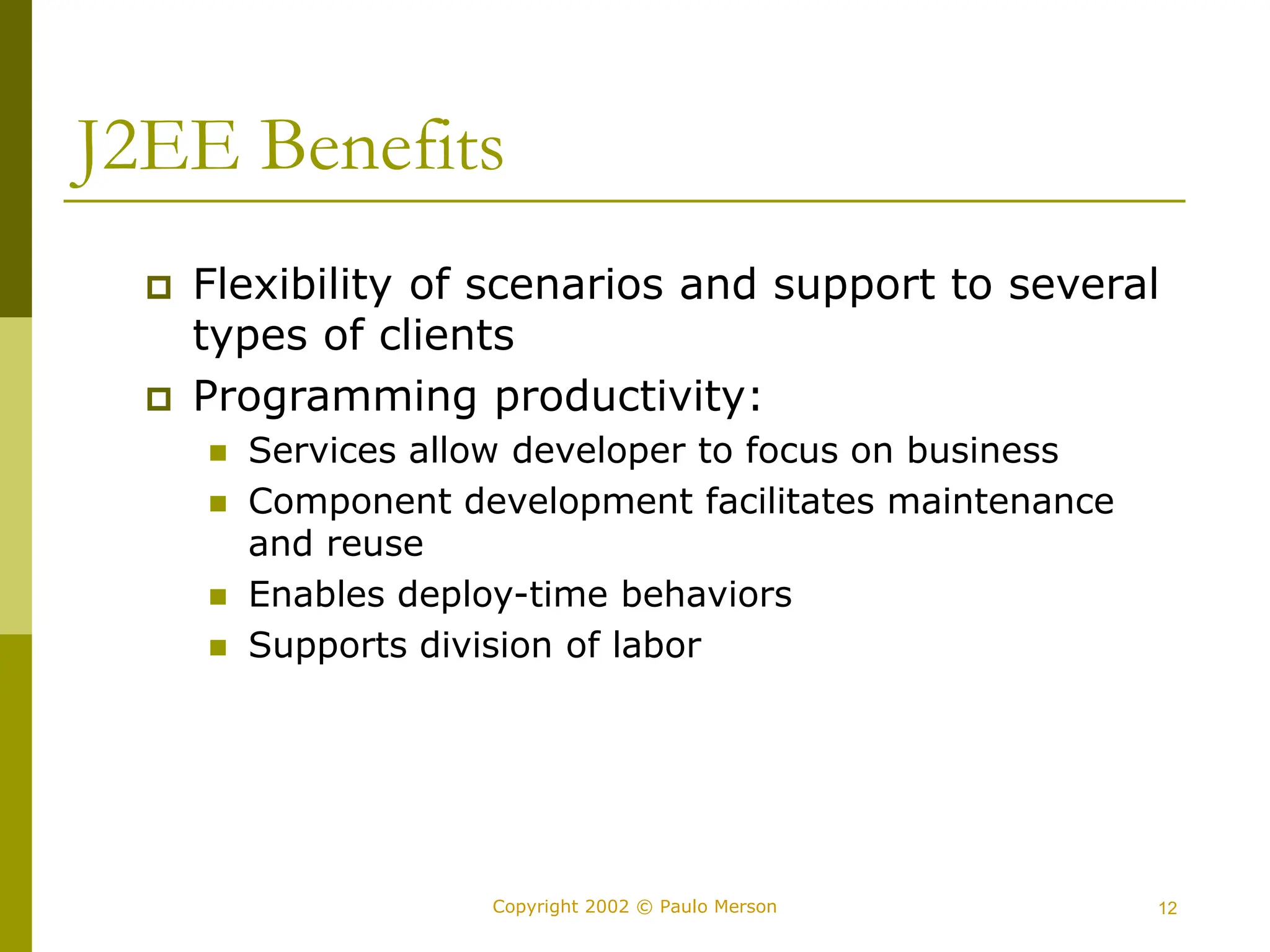 12
Copyright 2002 © Paulo Merson
J2EE Benefits
 Flexibility of scenarios and support to several
types of clients
 Programming productivity:
 Services allow developer to focus on business
 Component development facilitates maintenance
and reuse
 Enables deploy-time behaviors
 Supports division of labor
 