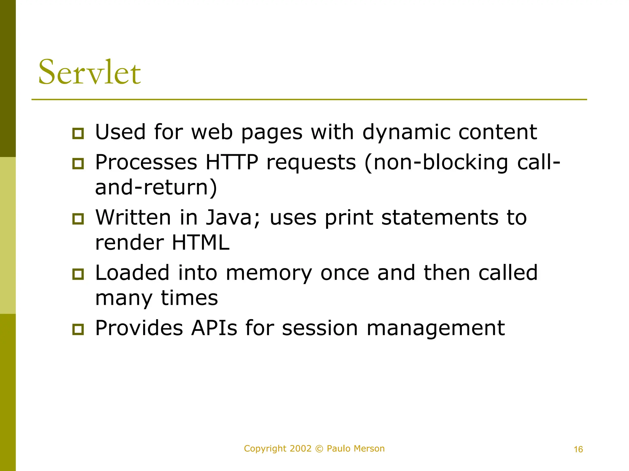 16
Copyright 2002 © Paulo Merson
Servlet
 Used for web pages with dynamic content
 Processes HTTP requests (non-blocking call-
and-return)
 Written in Java; uses print statements to
render HTML
 Loaded into memory once and then called
many times
 Provides APIs for session management
 