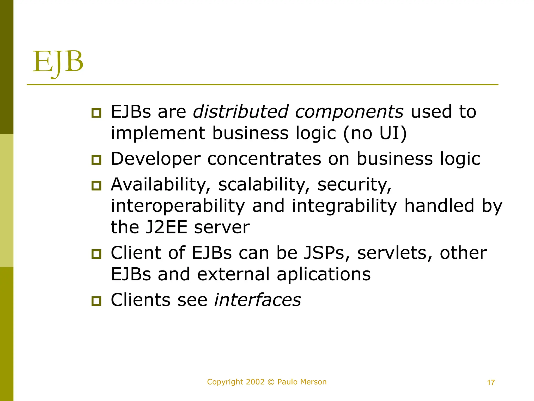 17
Copyright 2002 © Paulo Merson
EJB
 EJBs are distributed components used to
implement business logic (no UI)
 Developer concentrates on business logic
 Availability, scalability, security,
interoperability and integrability handled by
the J2EE server
 Client of EJBs can be JSPs, servlets, other
EJBs and external aplications
 Clients see interfaces
 