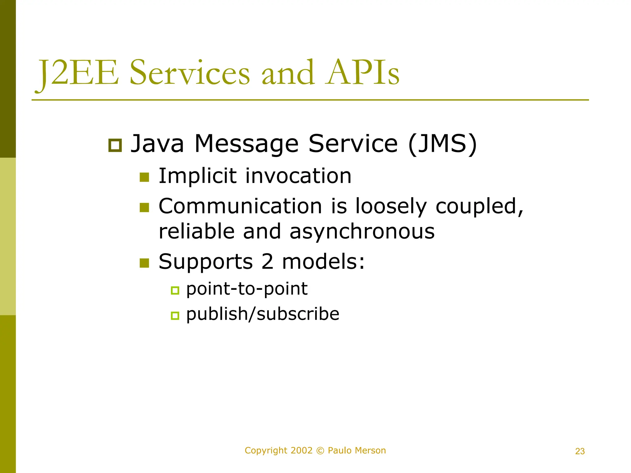 23
Copyright 2002 © Paulo Merson
J2EE Services and APIs
 Java Message Service (JMS)
 Implicit invocation
 Communication is loosely coupled,
reliable and asynchronous
 Supports 2 models:
 point-to-point
 publish/subscribe
 