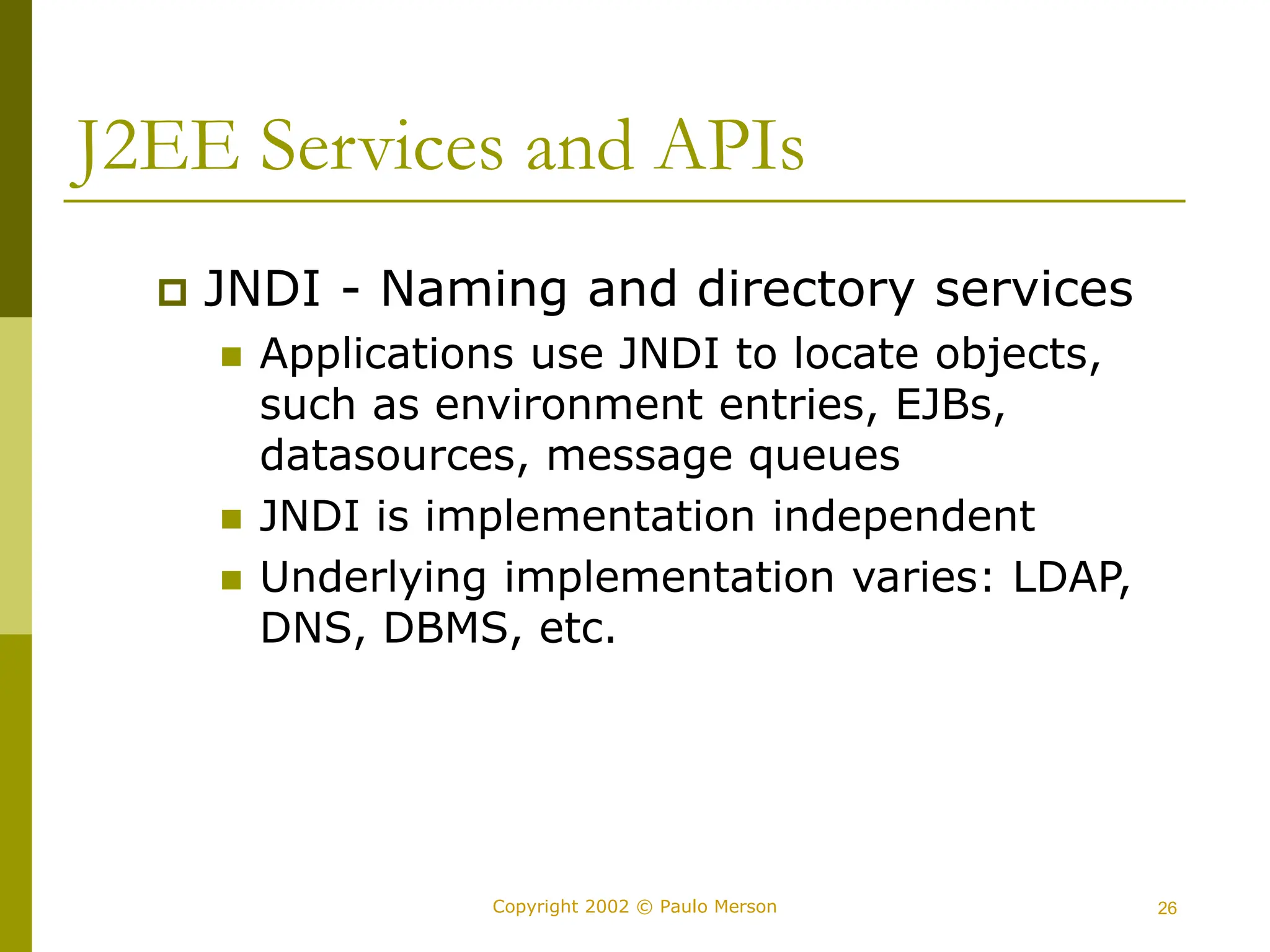 26
Copyright 2002 © Paulo Merson
J2EE Services and APIs
 JNDI - Naming and directory services
 Applications use JNDI to locate objects,
such as environment entries, EJBs,
datasources, message queues
 JNDI is implementation independent
 Underlying implementation varies: LDAP,
DNS, DBMS, etc.
 