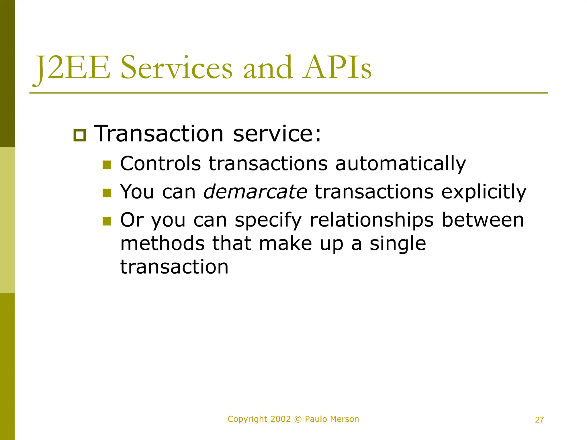 27
Copyright 2002 © Paulo Merson
J2EE Services and APIs
 Transaction service:
 Controls transactions automatically
 You can demarcate transactions explicitly
 Or you can specify relationships between
methods that make up a single
transaction
 