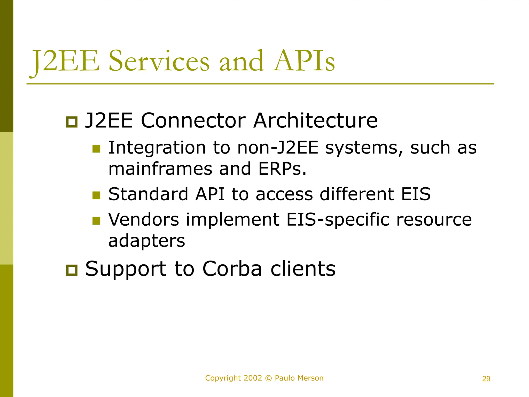 29
Copyright 2002 © Paulo Merson
J2EE Services and APIs
 J2EE Connector Architecture
 Integration to non-J2EE systems, such as
mainframes and ERPs.
 Standard API to access different EIS
 Vendors implement EIS-specific resource
adapters
 Support to Corba clients
 