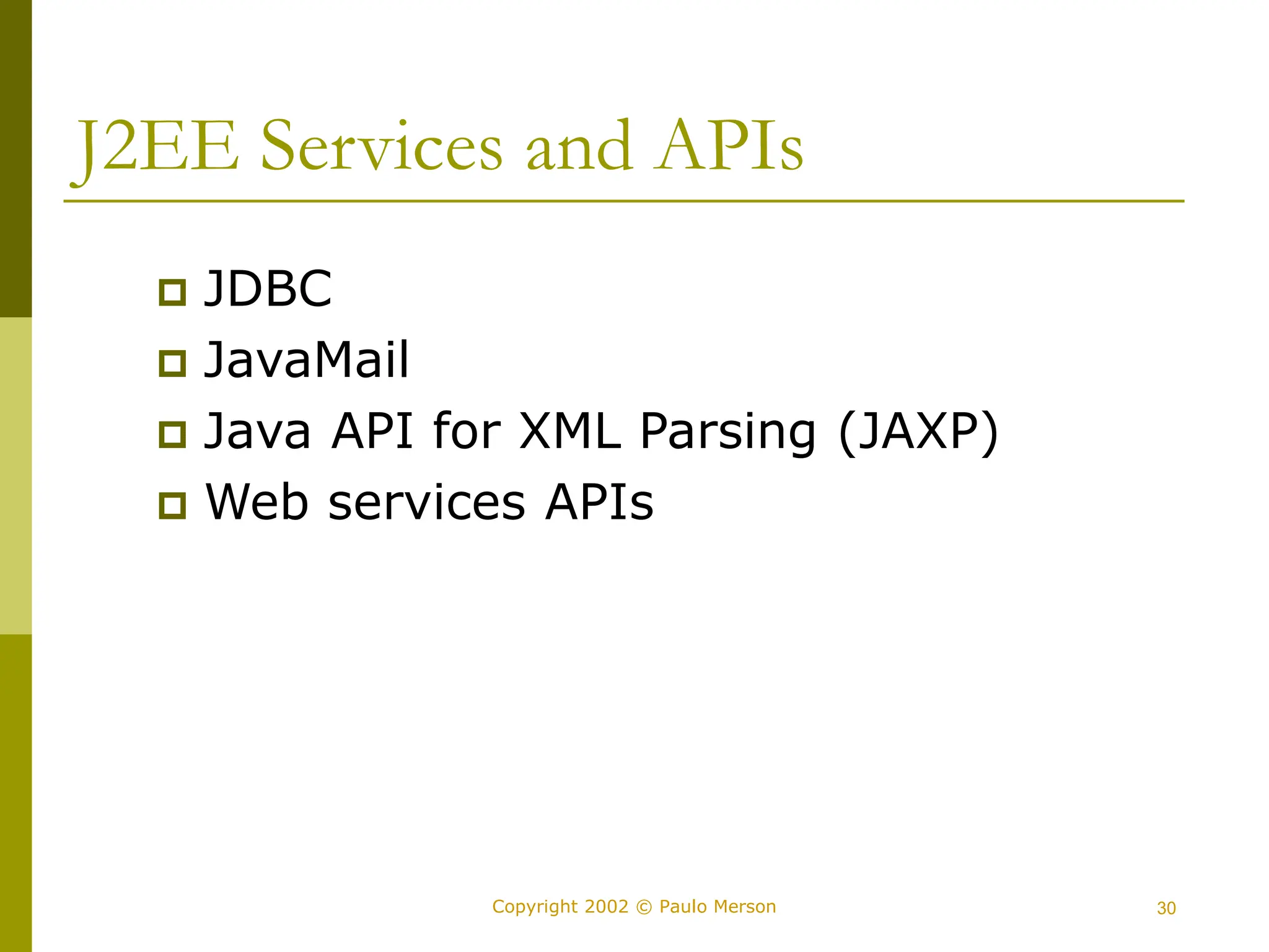 30
Copyright 2002 © Paulo Merson
J2EE Services and APIs
 JDBC
 JavaMail
 Java API for XML Parsing (JAXP)
 Web services APIs
 