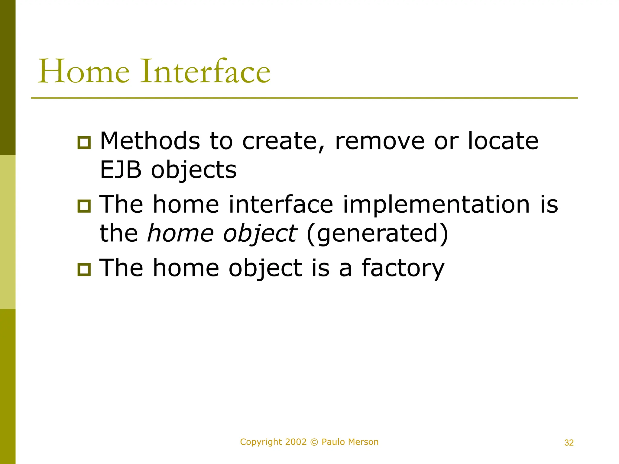 32
Copyright 2002 © Paulo Merson
Home Interface
 Methods to create, remove or locate
EJB objects
 The home interface implementation is
the home object (generated)
 The home object is a factory
 