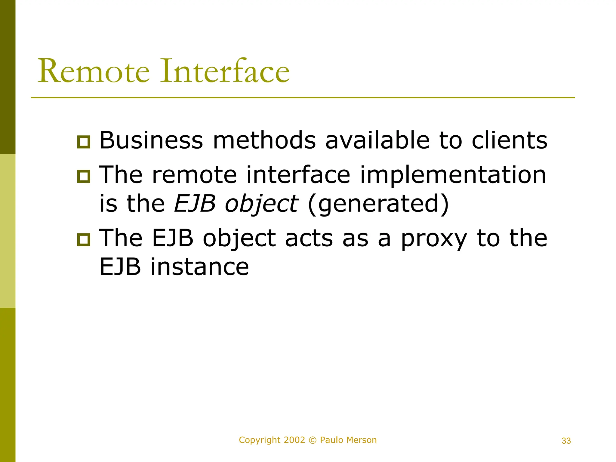 33
Copyright 2002 © Paulo Merson
Remote Interface
 Business methods available to clients
 The remote interface implementation
is the EJB object (generated)
 The EJB object acts as a proxy to the
EJB instance
 