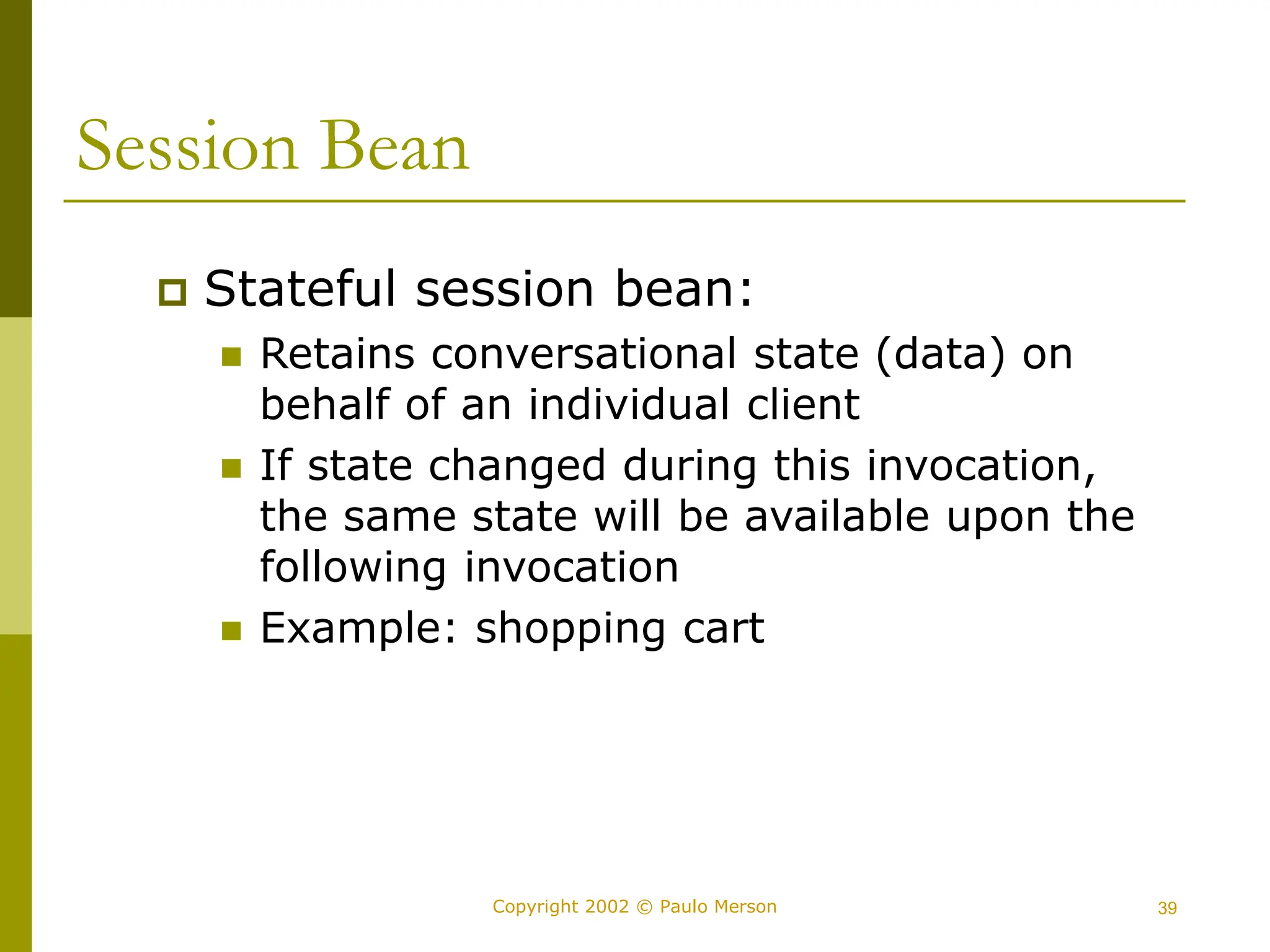 39
Copyright 2002 © Paulo Merson
Session Bean
 Stateful session bean:
 Retains conversational state (data) on
behalf of an individual client
 If state changed during this invocation,
the same state will be available upon the
following invocation
 Example: shopping cart
 