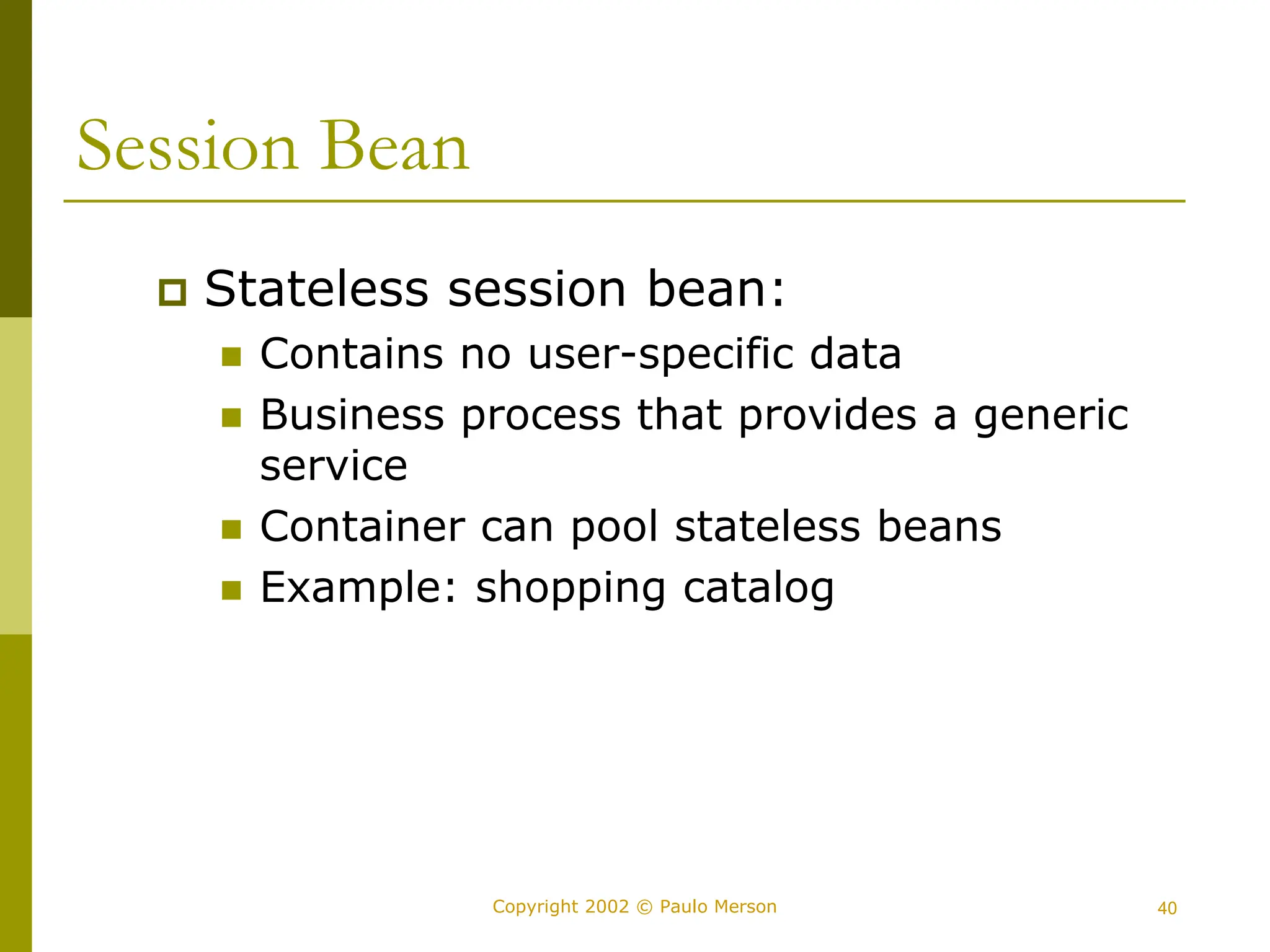 40
Copyright 2002 © Paulo Merson
Session Bean
 Stateless session bean:
 Contains no user-specific data
 Business process that provides a generic
service
 Container can pool stateless beans
 Example: shopping catalog
 