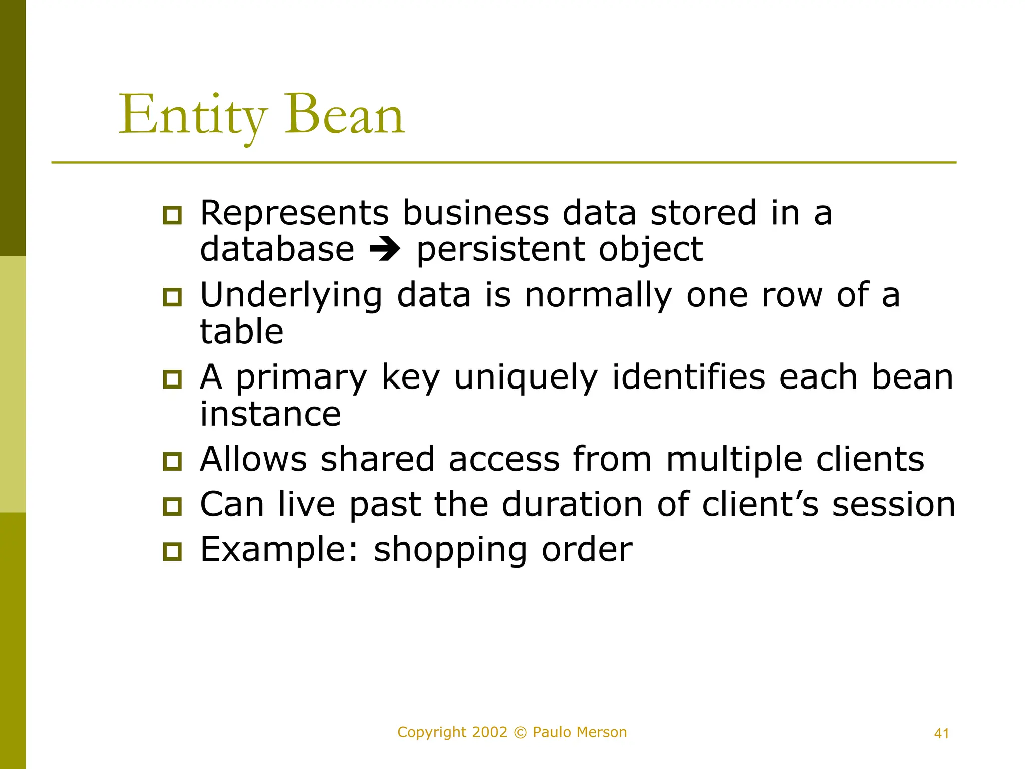 41
Copyright 2002 © Paulo Merson
Entity Bean
 Represents business data stored in a
database  persistent object
 Underlying data is normally one row of a
table
 A primary key uniquely identifies each bean
instance
 Allows shared access from multiple clients
 Can live past the duration of client’s session
 Example: shopping order
 