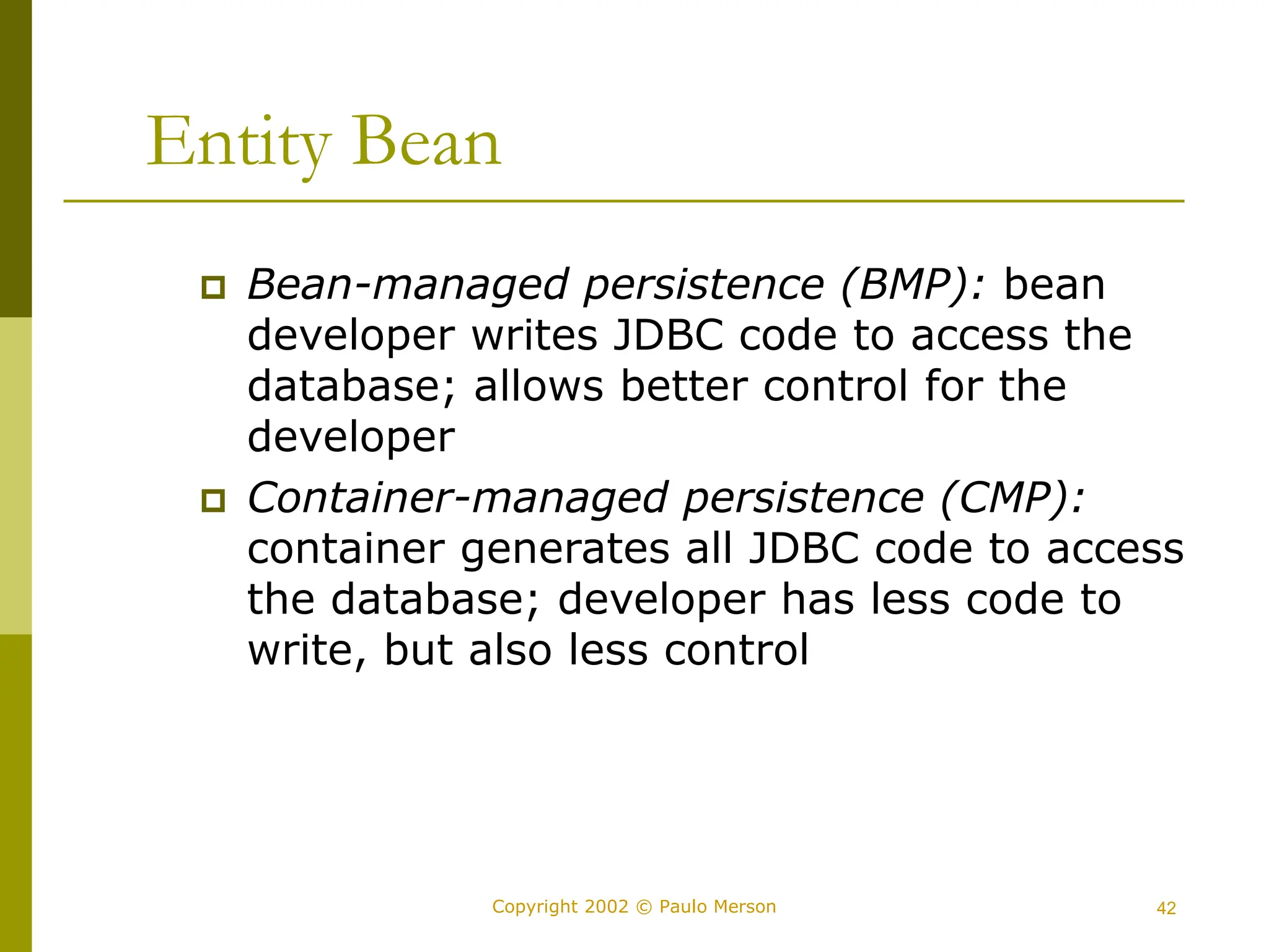 42
Copyright 2002 © Paulo Merson
Entity Bean
 Bean-managed persistence (BMP): bean
developer writes JDBC code to access the
database; allows better control for the
developer
 Container-managed persistence (CMP):
container generates all JDBC code to access
the database; developer has less code to
write, but also less control
 