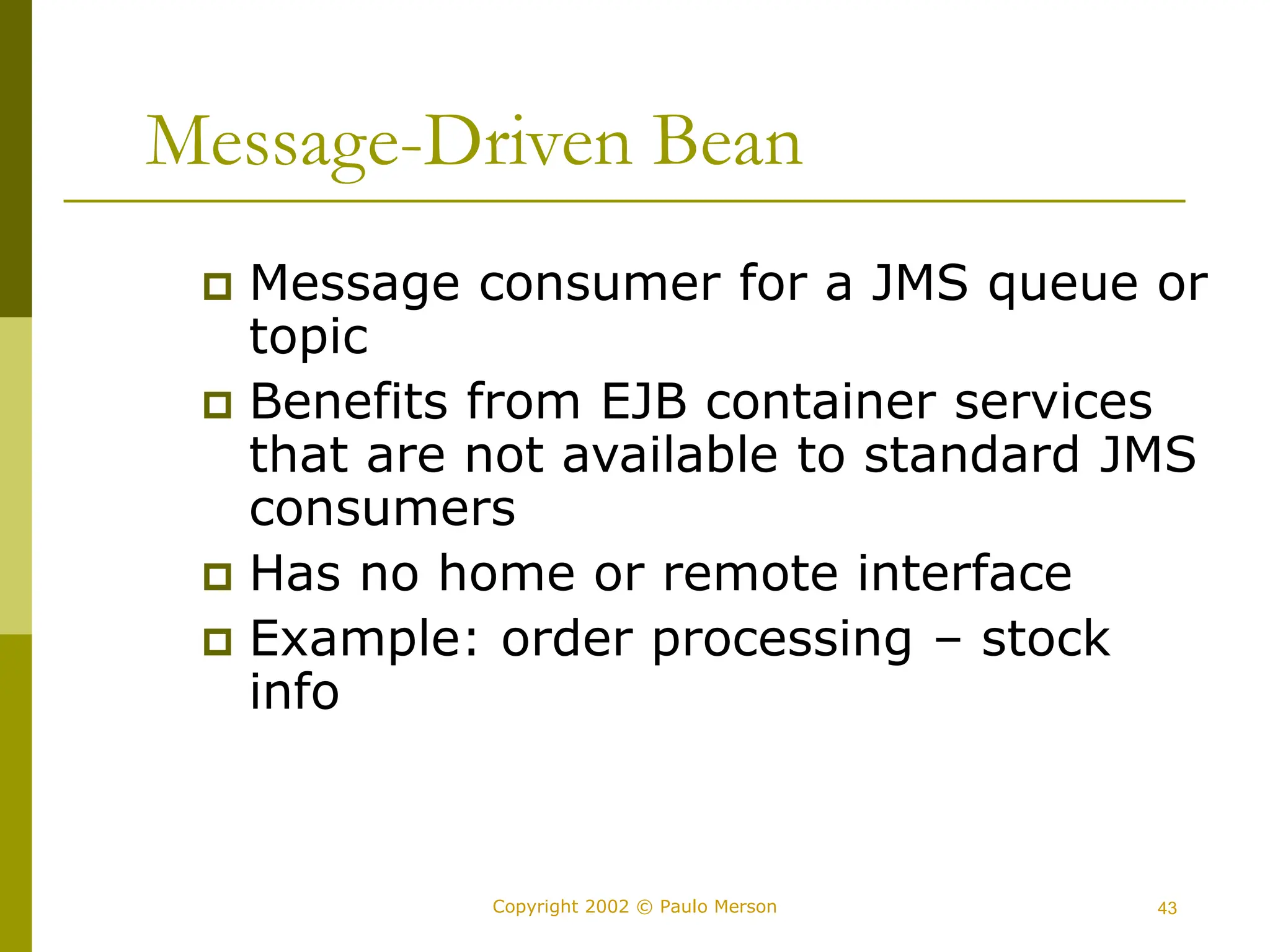 43
Copyright 2002 © Paulo Merson
Message-Driven Bean
 Message consumer for a JMS queue or
topic
 Benefits from EJB container services
that are not available to standard JMS
consumers
 Has no home or remote interface
 Example: order processing – stock
info
 
