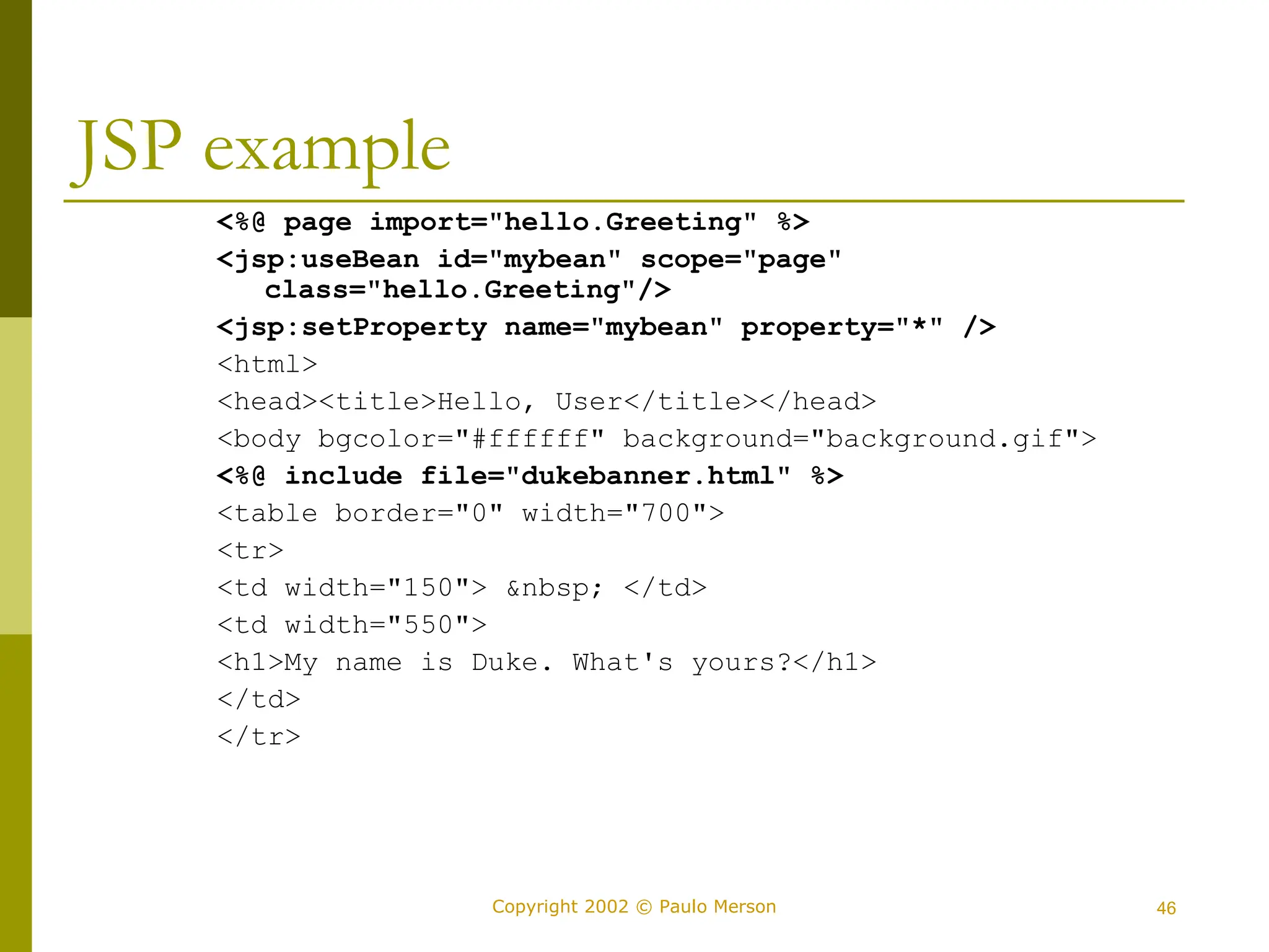 46
Copyright 2002 © Paulo Merson
JSP example
<%@ page import="hello.Greeting" %>
<jsp:useBean id="mybean" scope="page"
class="hello.Greeting"/>
<jsp:setProperty name="mybean" property="*" />
<html>
<head><title>Hello, User</title></head>
<body bgcolor="#ffffff" background="background.gif">
<%@ include file="dukebanner.html" %>
<table border="0" width="700">
<tr>
<td width="150"> &nbsp; </td>
<td width="550">
<h1>My name is Duke. What's yours?</h1>
</td>
</tr>
 