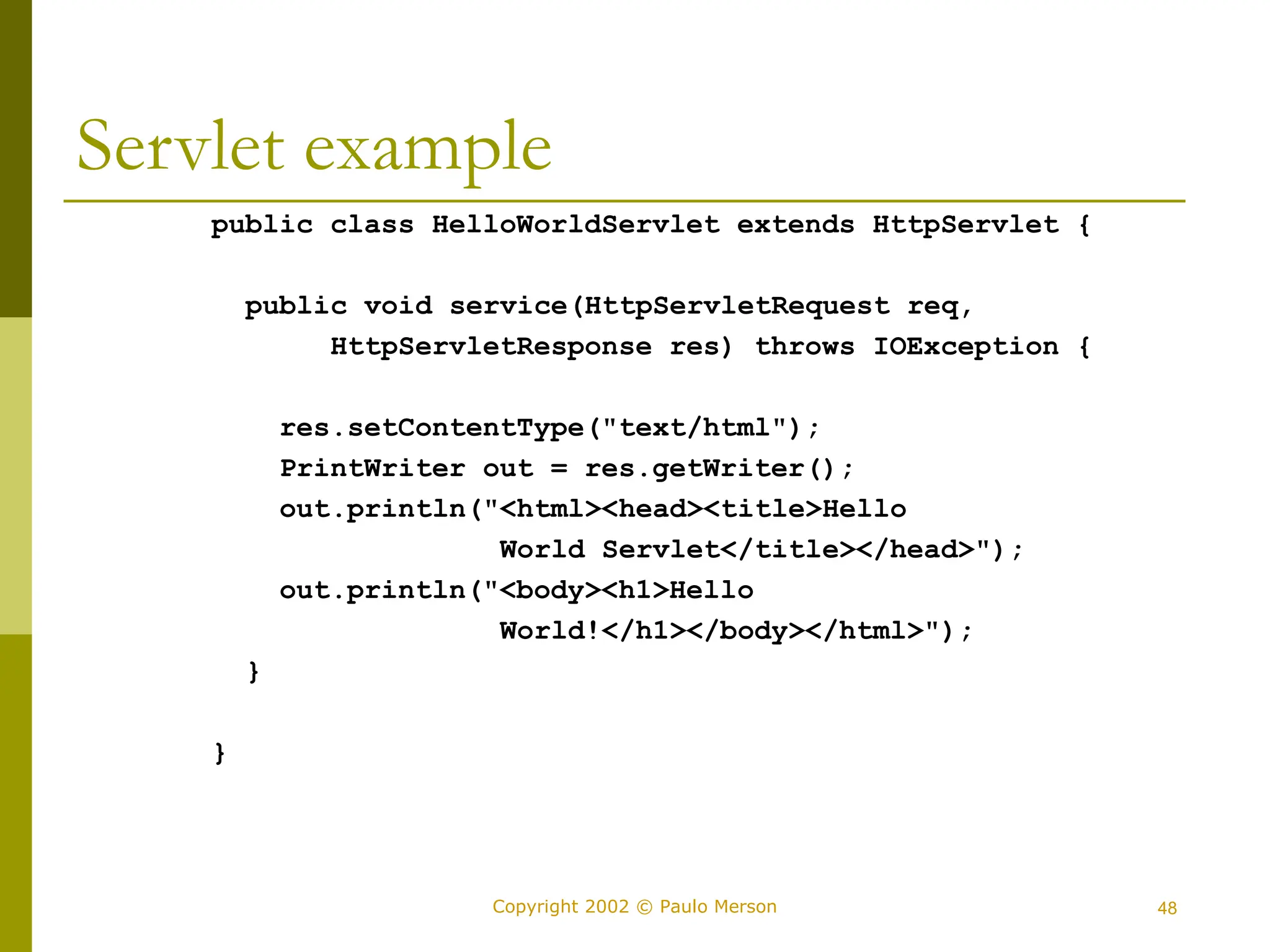 48
Copyright 2002 © Paulo Merson
Servlet example
public class HelloWorldServlet extends HttpServlet {
public void service(HttpServletRequest req,
HttpServletResponse res) throws IOException {
res.setContentType("text/html");
PrintWriter out = res.getWriter();
out.println("<html><head><title>Hello
World Servlet</title></head>");
out.println("<body><h1>Hello
World!</h1></body></html>");
}
}
 