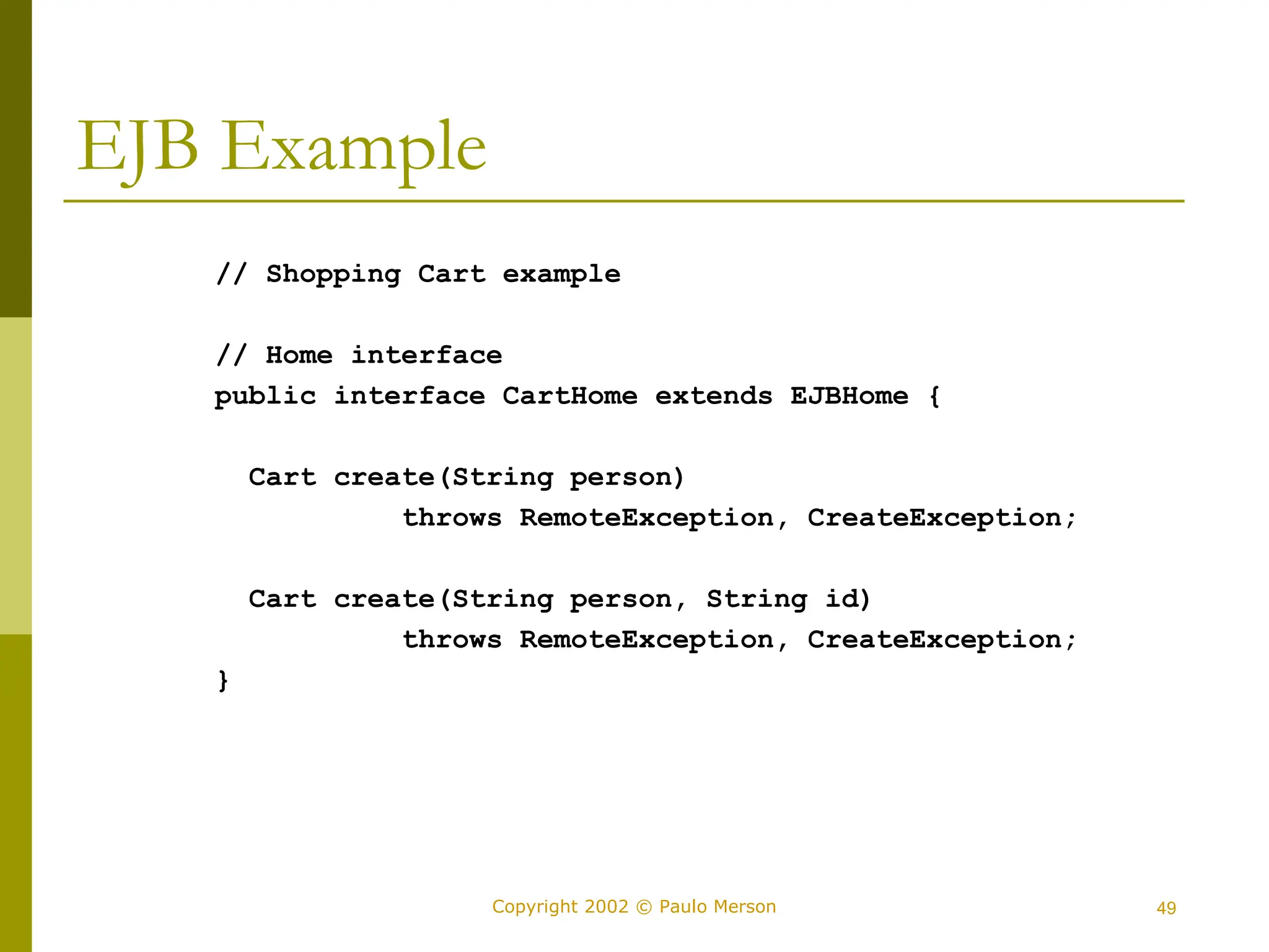 49
Copyright 2002 © Paulo Merson
EJB Example
// Shopping Cart example
// Home interface
public interface CartHome extends EJBHome {
Cart create(String person)
throws RemoteException, CreateException;
Cart create(String person, String id)
throws RemoteException, CreateException;
}
 