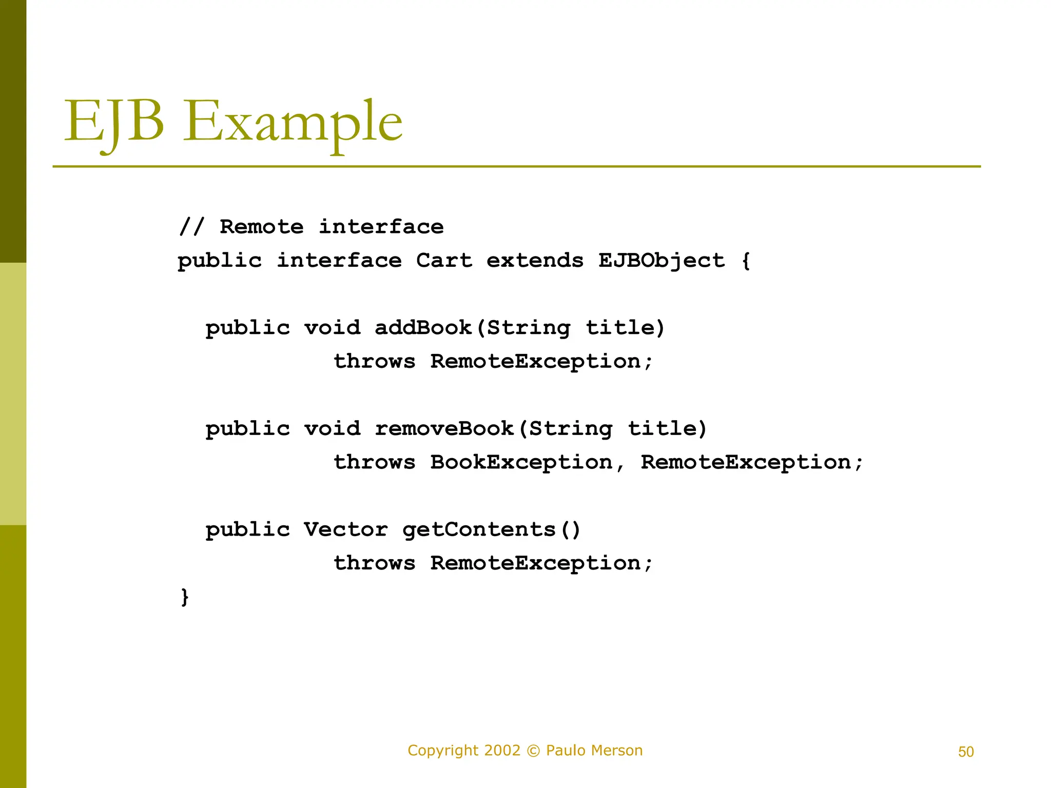50
Copyright 2002 © Paulo Merson
EJB Example
// Remote interface
public interface Cart extends EJBObject {
public void addBook(String title)
throws RemoteException;
public void removeBook(String title)
throws BookException, RemoteException;
public Vector getContents()
throws RemoteException;
}
 