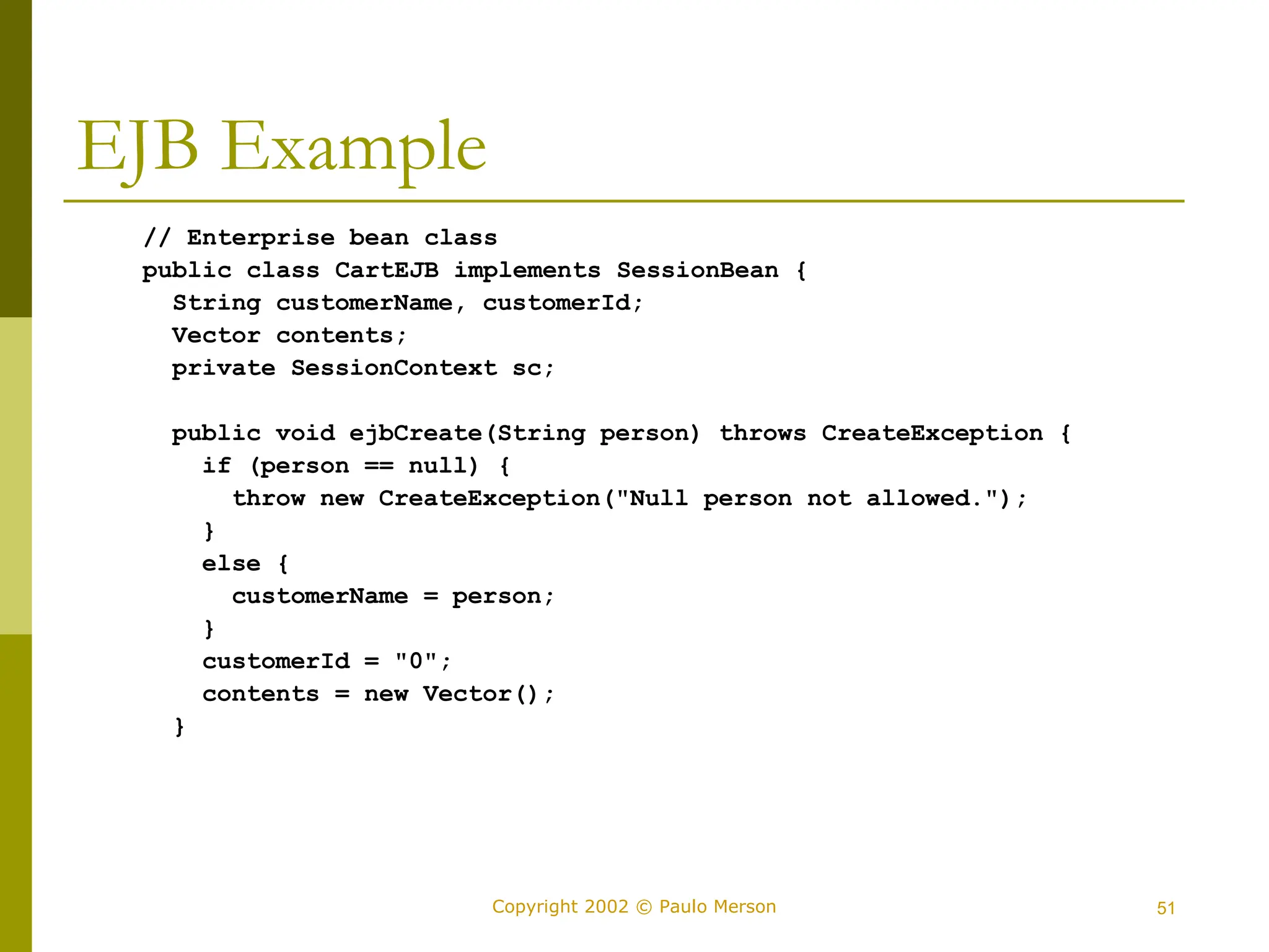 51
Copyright 2002 © Paulo Merson
EJB Example
// Enterprise bean class
public class CartEJB implements SessionBean {
String customerName, customerId;
Vector contents;
private SessionContext sc;
public void ejbCreate(String person) throws CreateException {
if (person == null) {
throw new CreateException("Null person not allowed.");
}
else {
customerName = person;
}
customerId = "0";
contents = new Vector();
}
 