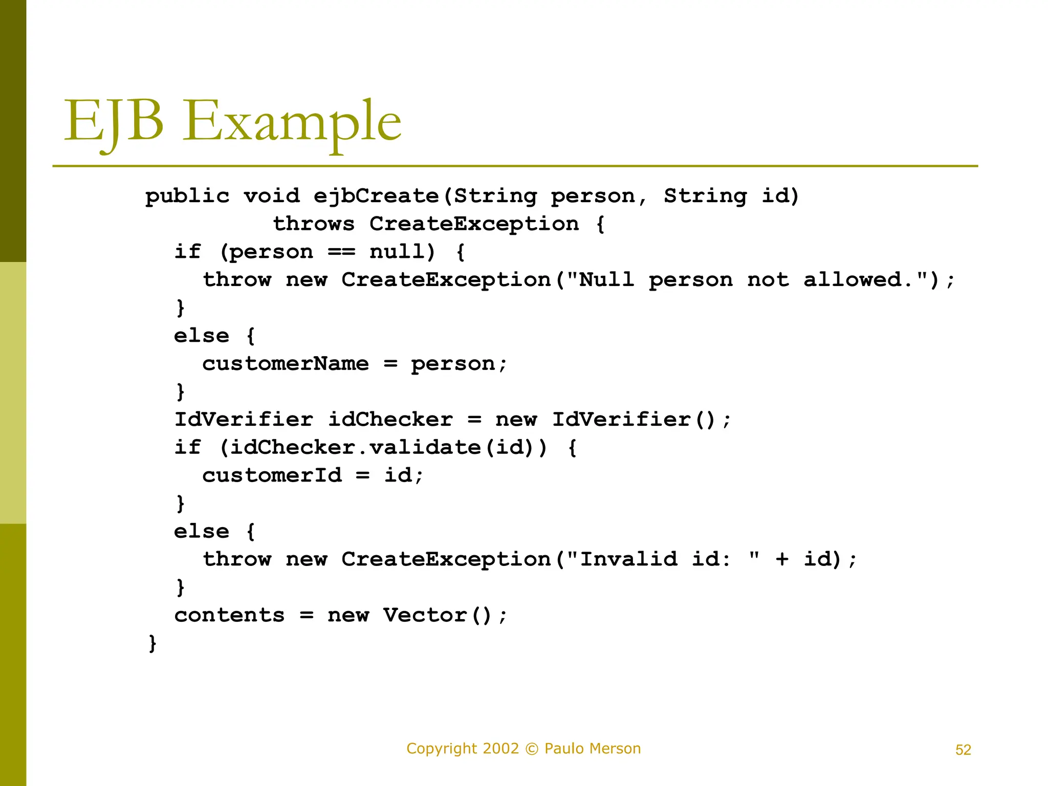 52
Copyright 2002 © Paulo Merson
EJB Example
public void ejbCreate(String person, String id)
throws CreateException {
if (person == null) {
throw new CreateException("Null person not allowed.");
}
else {
customerName = person;
}
IdVerifier idChecker = new IdVerifier();
if (idChecker.validate(id)) {
customerId = id;
}
else {
throw new CreateException("Invalid id: " + id);
}
contents = new Vector();
}
 