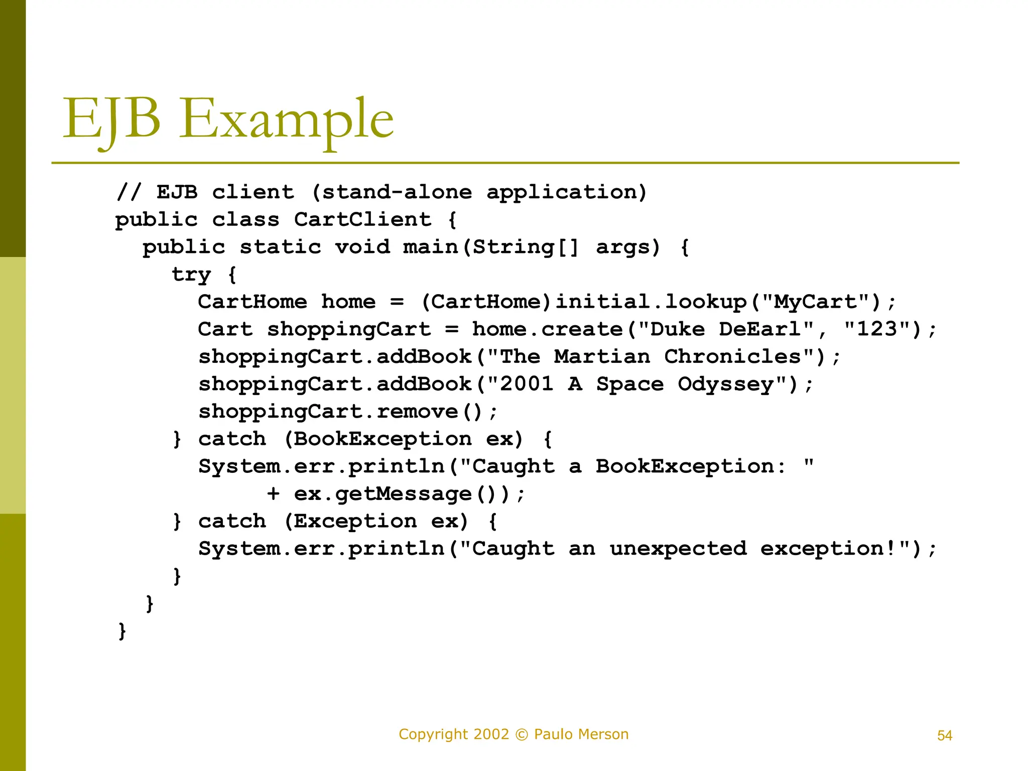 54
Copyright 2002 © Paulo Merson
EJB Example
// EJB client (stand-alone application)
public class CartClient {
public static void main(String[] args) {
try {
CartHome home = (CartHome)initial.lookup("MyCart");
Cart shoppingCart = home.create("Duke DeEarl", "123");
shoppingCart.addBook("The Martian Chronicles");
shoppingCart.addBook("2001 A Space Odyssey");
shoppingCart.remove();
} catch (BookException ex) {
System.err.println("Caught a BookException: "
+ ex.getMessage());
} catch (Exception ex) {
System.err.println("Caught an unexpected exception!");
}
}
}
 