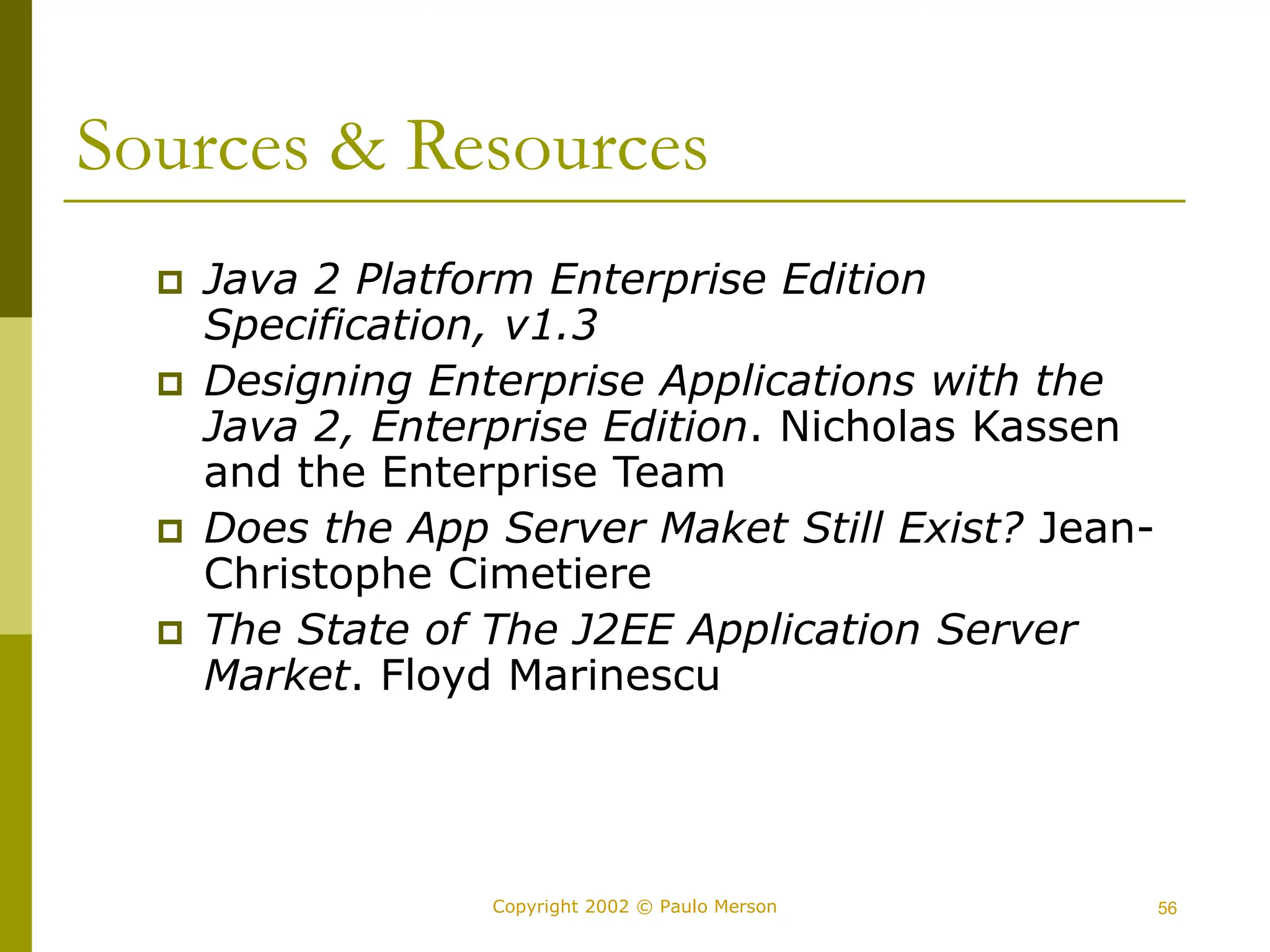 56
Copyright 2002 © Paulo Merson
Sources & Resources
 Java 2 Platform Enterprise Edition
Specification, v1.3
 Designing Enterprise Applications with the
Java 2, Enterprise Edition. Nicholas Kassen
and the Enterprise Team
 Does the App Server Maket Still Exist? Jean-
Christophe Cimetiere
 The State of The J2EE Application Server
Market. Floyd Marinescu
 