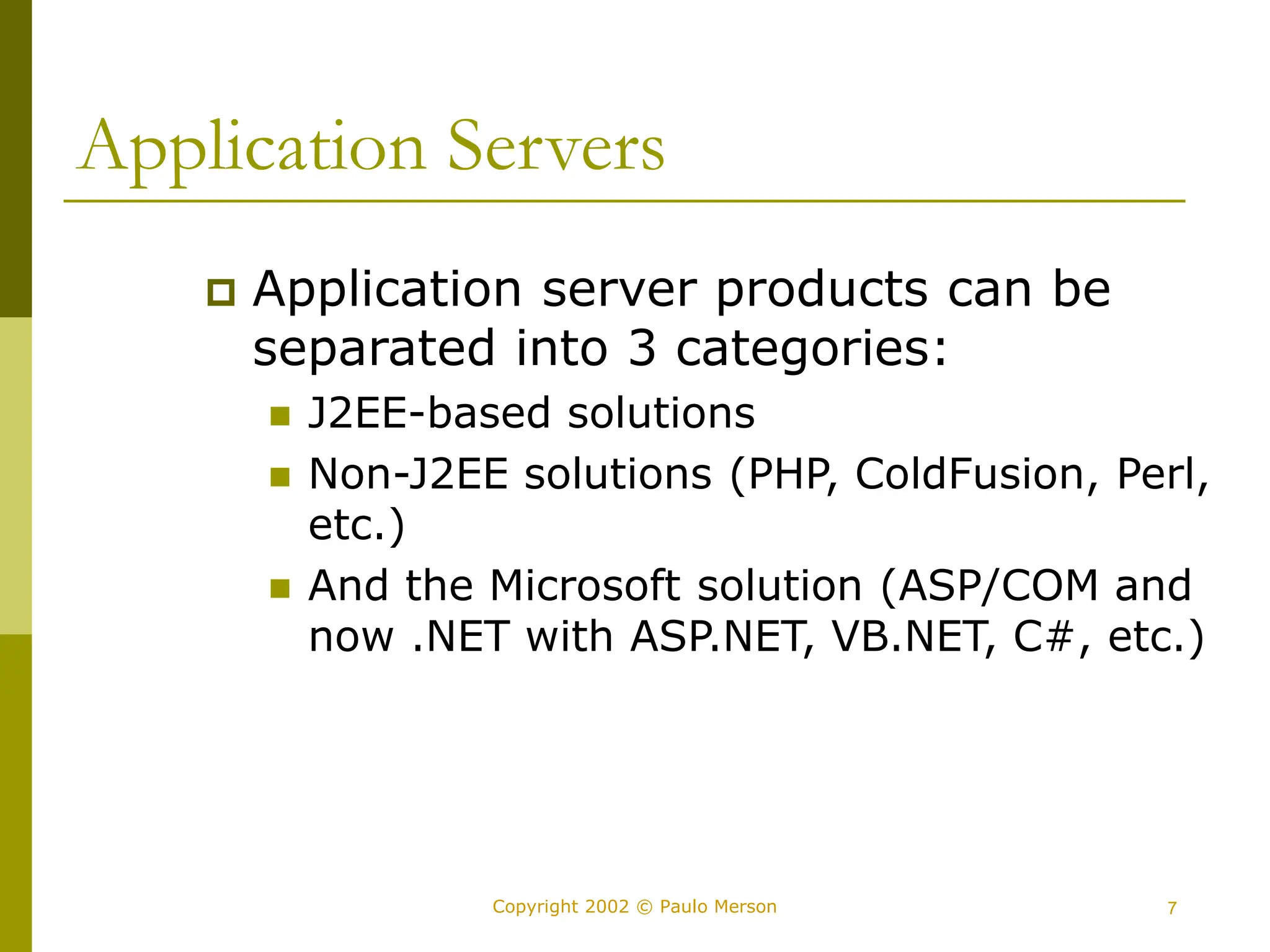 7
Copyright 2002 © Paulo Merson
Application Servers
 Application server products can be
separated into 3 categories:
 J2EE-based solutions
 Non-J2EE solutions (PHP, ColdFusion, Perl,
etc.)
 And the Microsoft solution (ASP/COM and
now .NET with ASP.NET, VB.NET, C#, etc.)
 