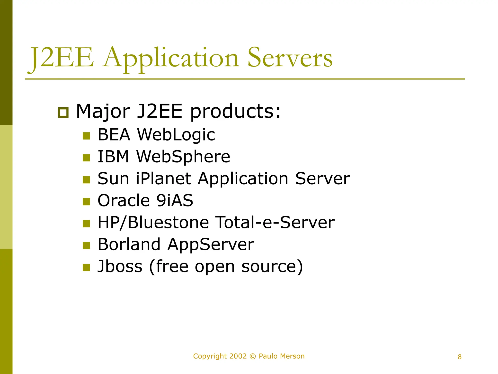 8
Copyright 2002 © Paulo Merson
J2EE Application Servers
 Major J2EE products:
 BEA WebLogic
 IBM WebSphere
 Sun iPlanet Application Server
 Oracle 9iAS
 HP/Bluestone Total-e-Server
 Borland AppServer
 Jboss (free open source)
 
