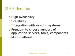 11
Copyright 2002 © Paulo Merson
J2EE Benefits
 High availability
 Scalability
 Integration with existing systems
 Freedom to choose vendors of
application servers, tools, components
 Multi-platform
 