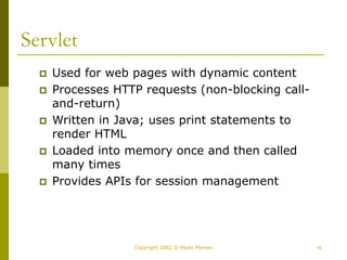 16
Copyright 2002 © Paulo Merson
Servlet
 Used for web pages with dynamic content
 Processes HTTP requests (non-blocking call-
and-return)
 Written in Java; uses print statements to
render HTML
 Loaded into memory once and then called
many times
 Provides APIs for session management
 
