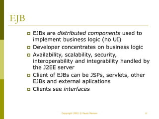 17
Copyright 2002 © Paulo Merson
EJB
 EJBs are distributed components used to
implement business logic (no UI)
 Developer concentrates on business logic
 Availability, scalability, security,
interoperability and integrability handled by
the J2EE server
 Client of EJBs can be JSPs, servlets, other
EJBs and external aplications
 Clients see interfaces
 