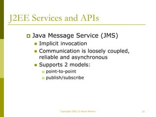 23
Copyright 2002 © Paulo Merson
J2EE Services and APIs
 Java Message Service (JMS)
 Implicit invocation
 Communication is loosely coupled,
reliable and asynchronous
 Supports 2 models:
 point-to-point
 publish/subscribe
 