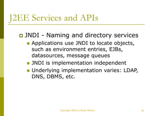 26
Copyright 2002 © Paulo Merson
J2EE Services and APIs
 JNDI - Naming and directory services
 Applications use JNDI to locate objects,
such as environment entries, EJBs,
datasources, message queues
 JNDI is implementation independent
 Underlying implementation varies: LDAP,
DNS, DBMS, etc.
 