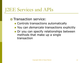27
Copyright 2002 © Paulo Merson
J2EE Services and APIs
 Transaction service:
 Controls transactions automatically
 You can demarcate transactions explicitly
 Or you can specify relationships between
methods that make up a single
transaction
 