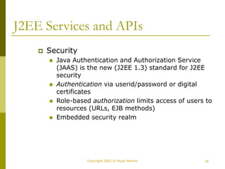 28
Copyright 2002 © Paulo Merson
J2EE Services and APIs
 Security
 Java Authentication and Authorization Service
(JAAS) is the new (J2EE 1.3) standard for J2EE
security
 Authentication via userid/password or digital
certificates
 Role-based authorization limits access of users to
resources (URLs, EJB methods)
 Embedded security realm
 