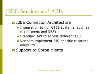 29
Copyright 2002 © Paulo Merson
J2EE Services and APIs
 J2EE Connector Architecture
 Integration to non-J2EE systems, such as
mainframes and ERPs.
 Standard API to access different EIS
 Vendors implement EIS-specific resource
adapters
 Support to Corba clients
 