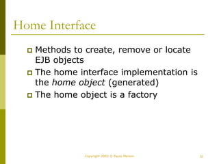 32
Copyright 2002 © Paulo Merson
Home Interface
 Methods to create, remove or locate
EJB objects
 The home interface implementation is
the home object (generated)
 The home object is a factory
 