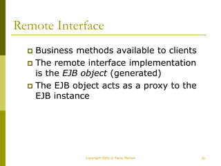 33
Copyright 2002 © Paulo Merson
Remote Interface
 Business methods available to clients
 The remote interface implementation
is the EJB object (generated)
 The EJB object acts as a proxy to the
EJB instance
 