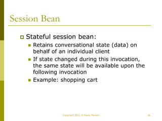39
Copyright 2002 © Paulo Merson
Session Bean
 Stateful session bean:
 Retains conversational state (data) on
behalf of an individual client
 If state changed during this invocation,
the same state will be available upon the
following invocation
 Example: shopping cart
 