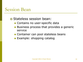 40
Copyright 2002 © Paulo Merson
Session Bean
 Stateless session bean:
 Contains no user-specific data
 Business process that provides a generic
service
 Container can pool stateless beans
 Example: shopping catalog
 