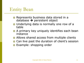 41
Copyright 2002 © Paulo Merson
Entity Bean
 Represents business data stored in a
database  persistent object
 Underlying data is normally one row of a
table
 A primary key uniquely identifies each bean
instance
 Allows shared access from multiple clients
 Can live past the duration of client’s session
 Example: shopping order
 