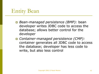 42
Copyright 2002 © Paulo Merson
Entity Bean
 Bean-managed persistence (BMP): bean
developer writes JDBC code to access the
database; allows better control for the
developer
 Container-managed persistence (CMP):
container generates all JDBC code to access
the database; developer has less code to
write, but also less control
 