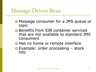 43
Copyright 2002 © Paulo Merson
Message-Driven Bean
 Message consumer for a JMS queue or
topic
 Benefits from EJB container services
that are not available to standard JMS
consumers
 Has no home or remote interface
 Example: order processing – stock
info
 