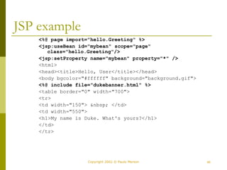 46
Copyright 2002 © Paulo Merson
JSP example
<%@ page import="hello.Greeting" %>
<jsp:useBean id="mybean" scope="page"
class="hello.Greeting"/>
<jsp:setProperty name="mybean" property="*" />
<html>
<head><title>Hello, User</title></head>
<body bgcolor="#ffffff" background="background.gif">
<%@ include file="dukebanner.html" %>
<table border="0" width="700">
<tr>
<td width="150"> &nbsp; </td>
<td width="550">
<h1>My name is Duke. What's yours?</h1>
</td>
</tr>
 